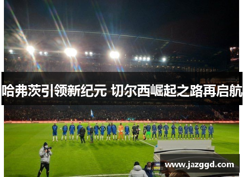 哈弗茨引领新纪元 切尔西崛起之路再启航 哈弗茨引领新纪元 切尔西崛起之路再启航