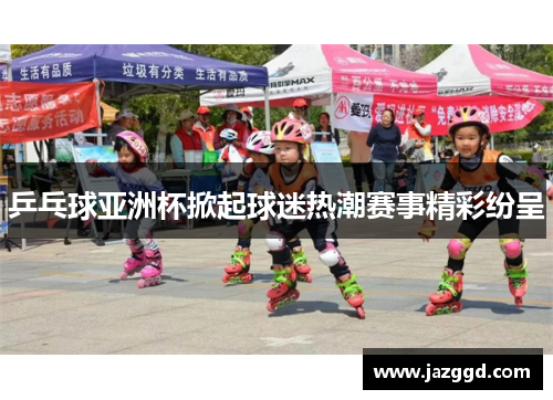 乒乓球亚洲杯掀起球迷热潮赛事精彩纷呈 乒乓球亚洲杯掀起球迷热潮赛事精彩纷呈