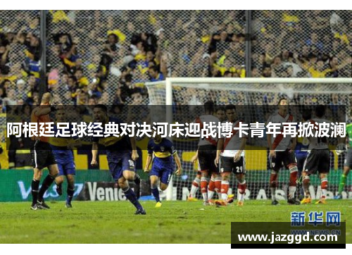 阿根廷足球经典对决河床迎战博卡青年再掀波澜 阿根廷足球经典对决河床迎战博卡青年再掀波澜