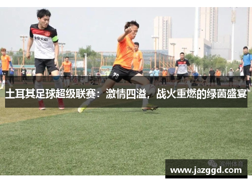 土耳其足球超级联赛:激情四溢,战火重燃的绿茵盛宴 土耳其足球超级联赛:激情四溢,战火重燃的绿茵盛宴