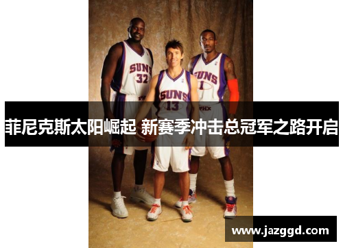 菲尼克斯太阳崛起 新赛季冲击总冠军之路开启 菲尼克斯太阳崛起 新赛季冲击总冠军之路开启
