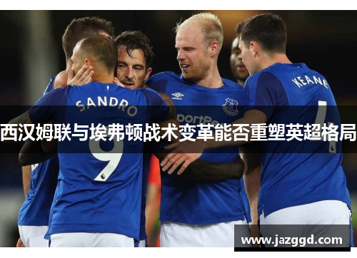 西汉姆联与埃弗顿战术变革能否重塑英超格局 西汉姆联与埃弗顿战术变革能否重塑英超格局